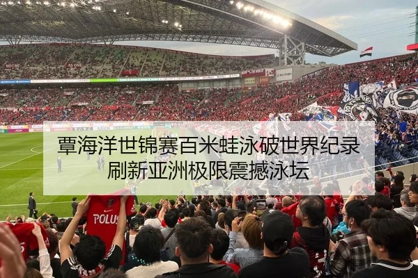 覃海洋世锦赛百米蛙泳破世界纪录 刷新亚洲极限震撼泳坛
