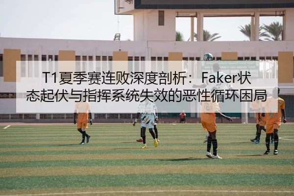 T1夏季赛连败深度剖析：Faker状态起伏与指挥系统失效的恶性循环困局